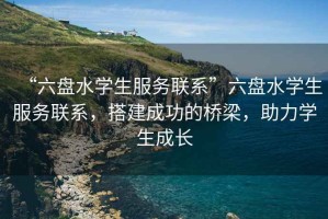 “六盤(pán)水學(xué)生服務(wù)聯(lián)系”六盤(pán)水學(xué)生服務(wù)聯(lián)系，搭建成功的橋梁，助力學(xué)生成長(cháng)