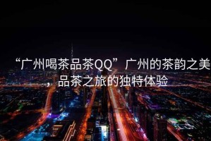 “廣州喝茶品茶QQ”廣州的茶韻之美，品茶之旅的獨特體驗