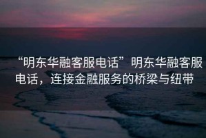 “明東華融客服電話(huà)”明東華融客服電話(huà)，連接金融服務(wù)的橋梁與紐帶