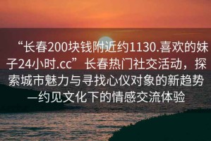 “長(cháng)春200塊錢(qián)附近約1130.喜歡的妹子24小時(shí).cc”長(cháng)春熱門(mén)社交活動(dòng)，探索城市魅力與尋找心儀對象的新趨勢—約見(jiàn)文化下的情感交流體驗