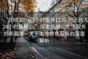 “撫順300元3小時(shí)服務(wù)1130.附近的人24小時(shí)最新.cc”探索撫順，生活服務(wù)的新篇章—關(guān)于本地特色服務(wù)的深度解析