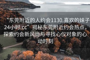 “東莞附近的人約會(huì )1130.喜歡的妹子24小時(shí).cc”揭秘東莞附近約會(huì )熱點(diǎn)，探索約會(huì )新風(fēng)尚與尋找心儀對象的心動(dòng)時(shí)刻