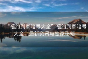 “禧約到家暗號大全”禧約到家暗號大全，最新資訊與獨家秘籍