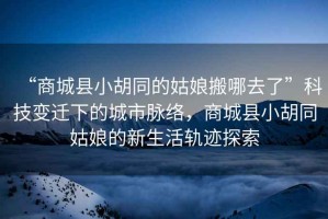 “商城縣小胡同的姑娘搬哪去了”科技變遷下的城市脈絡(luò )，商城縣小胡同姑娘的新生活軌跡探索