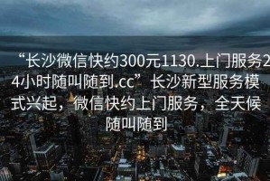 “長(cháng)沙微信快約300元1130.上門(mén)服務(wù)24小時(shí)隨叫隨到.cc”長(cháng)沙新型服務(wù)模式興起，微信快約上門(mén)服務(wù)，全天候隨叫隨到