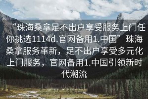 “珠海桑拿足不出戶(hù)享受服務(wù)上門(mén)任你挑選1114d.官網(wǎng)備用1.中國”珠海桑拿服務(wù)革新，足不出戶(hù)享受多元化上門(mén)服務(wù)，官網(wǎng)備用1.中國引領(lǐng)新時(shí)代潮流