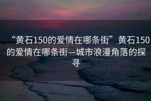 “黃石150的愛(ài)情在哪條街”黃石150的愛(ài)情在哪條街—城市浪漫角落的探尋