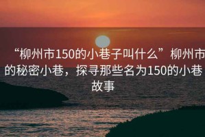 “柳州市150的小巷子叫什么”柳州市的秘密小巷，探尋那些名為150的小巷故事