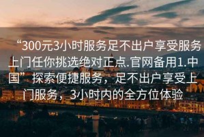 “300元3小時(shí)服務(wù)足不出戶(hù)享受服務(wù)上門(mén)任你挑選絕對正點(diǎn).官網(wǎng)備用1.中國”探索便捷服務(wù)，足不出戶(hù)享受上門(mén)服務(wù)，3小時(shí)內的全方位體驗