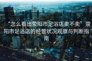 “怎么看出滎陽(yáng)市足浴店賣(mài)不賣(mài)”滎陽(yáng)市足浴店的經(jīng)營(yíng)狀況觀(guān)察與判斷指南