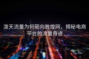 潑天流量為何砸向敦煌網(wǎng)，揭秘電商平臺的流量奇跡