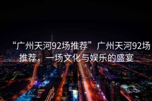 “廣州天河92場(chǎng)推薦”廣州天河92場(chǎng)推薦，一場(chǎng)文化與娛樂(lè )的盛宴
