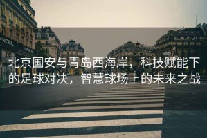 北京國安與青島西海岸，科技賦能下的足球對決，智慧球場(chǎng)上的未來(lái)之戰