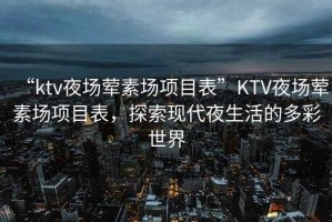 “ktv夜場(chǎng)葷素場(chǎng)項目表”KTV夜場(chǎng)葷素場(chǎng)項目表，探索現代夜生活的多彩世界