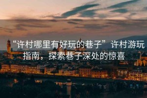 “許村哪里有好玩的巷子”許村游玩指南，探索巷子深處的驚喜