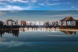 風(fēng)景如畫(huà)，情誼滿(mǎn)溢，張小斐溫情回應惠英紅昵稱(chēng)小寶貝