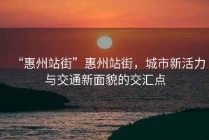 “惠州站街”惠州站街，城市新活力與交通新面貌的交匯點(diǎn)