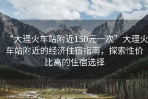 “大理火車(chē)站附近150元一次”大理火車(chē)站附近的經(jīng)濟住宿指南，探索性?xún)r(jià)比高的住宿選擇