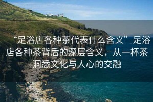 “足浴店各種茶代表什么含義”足浴店各種茶背后的深層含義，從一杯茶洞悉文化與人心的交融