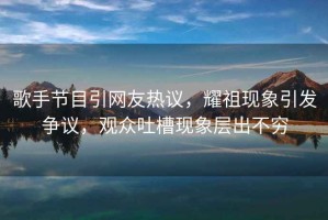 歌手節目引網(wǎng)友熱議，耀祖現象引發(fā)爭議，觀(guān)眾吐槽現象層出不窮