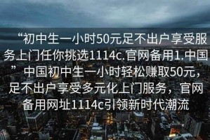 “初中生一小時(shí)50元足不出戶(hù)享受服務(wù)上門(mén)任你挑選1114c.官網(wǎng)備用1.中國”中國初中生一小時(shí)輕松賺取50元，足不出戶(hù)享受多元化上門(mén)服務(wù)，官網(wǎng)備用網(wǎng)址1114c引領(lǐng)新時(shí)代潮流