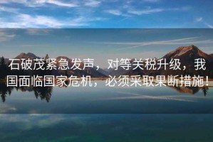 石破茂緊急發(fā)聲，對等關(guān)稅升級，我國面臨國家危機，必須采取果斷措施！