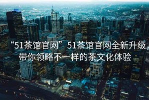 “51茶館官網(wǎng)”51茶館官網(wǎng)全新升級，帶你領(lǐng)略不一樣的茶文化體驗