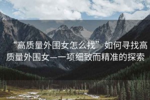“高質(zhì)量外圍女怎么找”如何尋找高質(zhì)量外圍女—一項細致而精準的探索