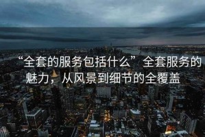 “全套的服務(wù)包括什么”全套服務(wù)的魅力，從風(fēng)景到細節的全覆蓋