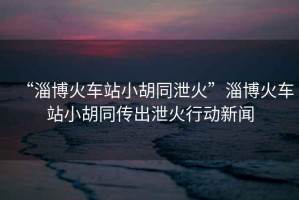 “淄博火車(chē)站小胡同泄火”淄博火車(chē)站小胡同傳出泄火行動(dòng)新聞