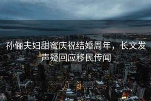 孫儷夫婦甜蜜慶祝結婚周年，長(cháng)文發(fā)聲疑回應移民傳聞