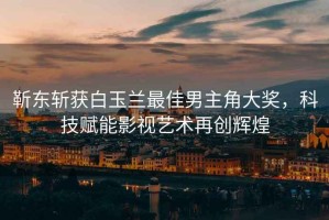 靳東斬獲白玉蘭最佳男主角大獎，科技賦能影視藝術(shù)再創(chuàng  )輝煌