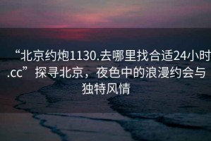“北京約炮1130.去哪里找合適24小時(shí).cc”探尋北京，夜色中的浪漫約會(huì )與獨特風(fēng)情