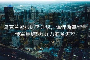 烏克蘭緊張局勢升級，澤連斯基警告俄軍集結5萬(wàn)兵力準備進(jìn)攻
