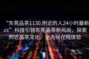 “東莞品茶1130.附近的人24小時(shí)最新.cc”科技引領(lǐng)東莞品茶新風(fēng)尚，探索附近品茶文化，全天候在線(xiàn)體驗
