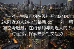 “一對一空降可約在線(xiàn)打開(kāi)2024DD1124.附近的人24小時(shí)最新.cc”一對一精準空降服務(wù)，在線(xiàn)預約與附近人的即時(shí)連接，探索最新社交趨勢