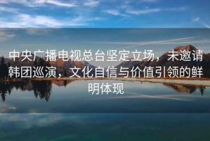 中央廣播電視總臺堅定立場(chǎng)，未邀請韓團巡演，文化自信與價(jià)值引領(lǐng)的鮮明體現