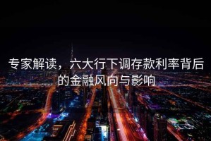 專(zhuān)家解讀，六大行下調存款利率背后的金融風(fēng)向與影響