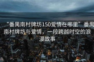 “番禺南村牌坊150愛(ài)情在哪里”番禺南村牌坊與愛(ài)情，一段跨越時(shí)空的浪漫故事