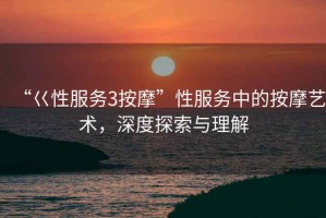 “巜性服務(wù)3按摩”性服務(wù)中的按摩藝術(shù)，深度探索與理解
