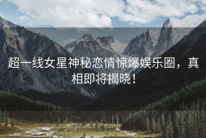 超一線(xiàn)女星神秘戀情驚爆娛樂(lè )圈，真相即將揭曉！