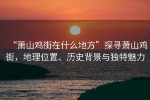 “蕭山雞街在什么地方”探尋蕭山雞街，地理位置、歷史背景與獨特魅力