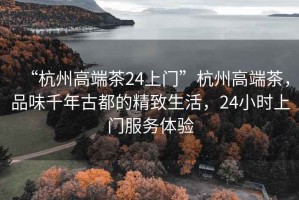 “杭州高端茶24上門(mén)”杭州高端茶，品味千年古都的精致生活，24小時(shí)上門(mén)服務(wù)體驗