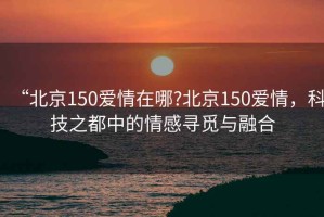 “北京150愛(ài)情在哪?北京150愛(ài)情，科技之都中的情感尋覓與融合