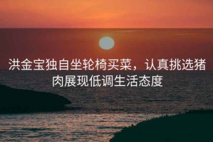 洪金寶獨自坐輪椅買(mǎi)菜，認真挑選豬肉展現低調生活態(tài)度