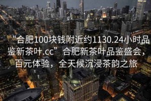 “合肥100塊錢(qián)附近約1130.24小時(shí)品鑒新茶葉.cc”合肥新茶葉品鑒盛會(huì )，百元體驗，全天候沉浸茶韻之旅