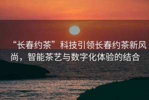 “長(cháng)春約茶”科技引領(lǐng)長(cháng)春約茶新風(fēng)尚，智能茶藝與數字化體驗的結合