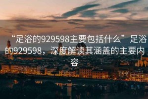“足浴的929598主要包括什么”足浴的929598，深度解讀其涵蓋的主要內容