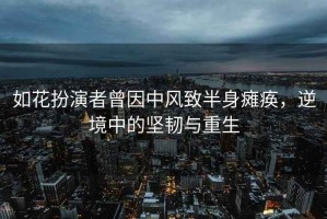 如花扮演者曾因中風(fēng)致半身癱瘓，逆境中的堅韌與重生
