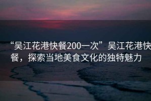 “吳江花港快餐200一次”吳江花港快餐，探索當地美食文化的獨特魅力